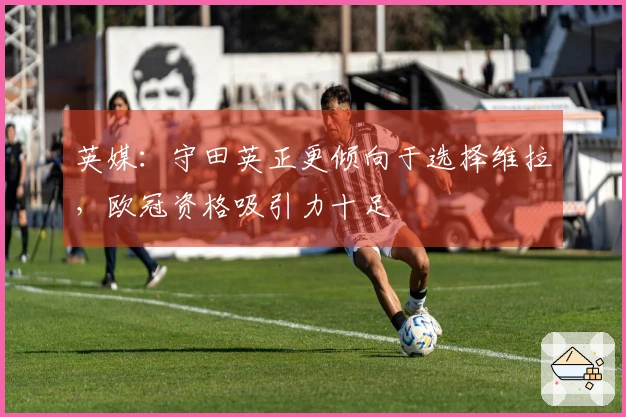 英媒：守田英正更倾向于选择维拉，欧冠资格吸引力十足