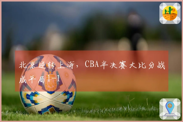 北京逆转上海，CBA半决赛大比分战成平局1-1