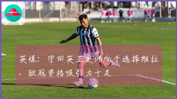 英媒：守田英正更倾向于选择维拉，欧冠资格吸引力十足